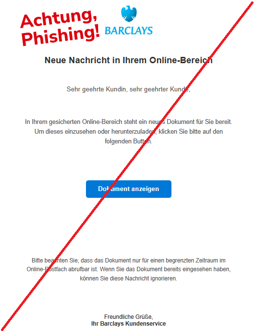 Neue Nachricht in Ihrem Online-Bereich    Sehr geehrte Kundin, sehr geehrter Kunde,   In Ihrem gesicherten Online-Bereich steht ein neues Dokument für Sie bereit. Um dieses einzusehen oder herunterzuladen, klicken Sie bitte auf den folgenden Button.       Dokument anzeigen     Bitte beachten Sie, dass das Dokument nur für einen begrenzten Zeitraum im Online-Postfach abrufbar ist. Wenn Sie das Dokument bereits eingesehen haben, können Sie diese Nachricht ignorieren.        Freundliche Grüße, Ihr Barclays Kundenservice