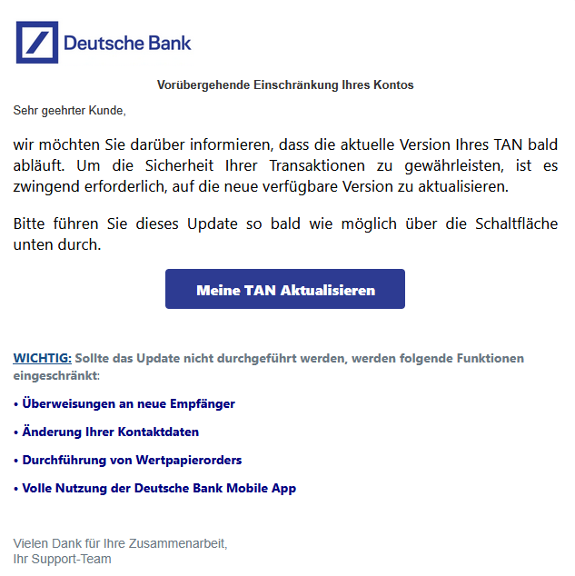 Vorübergehende Einschränkung Ihres Kontos Sehr geehrter Kunde, wir möchten Sie darüber informieren, dass die aktuelle Version Ihres TAN bald abläuft. Um die Sicherheit Ihrer Transaktionen zu gewährleisten, ist es zwingend erforderlich, auf die neue verfügbare Version zu aktualisieren. Bitte führen Sie dieses Update so bald wie möglich über die Schaltfläche unten durch. Meine TAN Aktualisieren WICHTIG: Sollte das Update nicht durchgeführt werden, werden folgende Funktionen eingeschränkt: • Überweisungen an neue Empfänger • Änderung Ihrer Kontaktdaten • Durchführung von Wertpapierorders • Volle Nutzung der Deutsche Bank Mobile App Vielen Dank für Ihre Zusammenarbeit, Ihr Support-Team