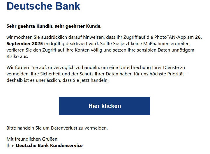 Sehr geehrte Kundin, sehr geehrter Kunde, wir möchten Sie ausdrücklich darauf hinweisen, dass Ihr Zugriff auf die PhotoTAN-App am 26. September 2025 endgültig deaktiviert wird. Sollte Sie jetzt keine Maßnahmen ergreifen, verlieren Sie den Zugriff auf Ihre Konten völlig und setzen Ihre sensiblen Daten unnötigem Risiko aus. Wir fordern Sie auf, unverzüglich zu handeln, um eine Unterbrechung Ihrer Dienste zu vermeiden. Ihre Sicherheit und der Schutz Ihrer Daten haben für uns höchste Priorität – deshalb ist es unerlässlich, dass Sie jetzt handeln. Hier klicken Bitte handeln Sie um Datenverlust zu vermeiden. Mit freundlichen Grüßen Ihre Deutsche Bank Kundenservice