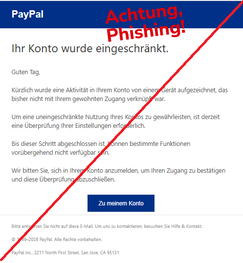 Screenshot einer Mail mit dem Logo von "PayPal" und dem Text. " PayPaI Ihr Konto wurde eingeschränkt. Guten Tag,  Kürzlich wurde eine Aktivität in Ihrem Konto von einem Gerät aufgezeichnet, das bisher nicht mit Ihrem gewohnten Zugang verknüpft war.  Um eine uneingeschränkte Nutzung Ihres Kontos zu gewährleisten, ist derzeit eine Überprüfung Ihrer Einstellungen erforderlich.  Bis dieser Schritt abgeschlossen ist, können bestimmte Funktionen vorübergehend nicht verfügbar sein.  Wir bitten Sie, sich in Ihrem Konto anzumelden, um Ihren Zugang zu bestätigen und diese Überprüfung abzuschließen. Zu meinem Konto Bitte antworten Sie nicht auf diese E-Mail. Um uns zu kontaktieren, besuchen Sie Hilfe & Kontakt.  © 1999–2026 PayPal. Alle Rechte vorbehalten.  PayPal Inc., 2211 North First Street, San Jose, CA 95131".