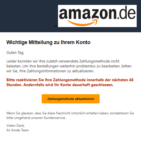 Screenshot einer E-Mail mit Logo von Amazon und Text: "Wichtige Mitteilung zu Ihrem Konto Guten Tag, Leider konnten wir Ihre zuletzt verwendete Zahlungsmethode nicht belasten. Um Ihre Bestellungen weiterhin problemlos zu bearbeiten, bitten wir Sie, Ihre Zahlungsinformationen zu aktualisieren. Bitte reaktivieren Sie Ihre Zahlungsmethode innerhalb der nächsten 48 Stunden. Andernfalls wird Ihr Konto dauerhaft geschlossen. Zahlungsmethode aktualisieren Wenn Sie glauben, dass Sie diese Nachricht irrtümlich erhalten haben, kontaktieren Sie bitte umgehend unseren Kundenservice. Vielen Dank, Ihr Amde Team"