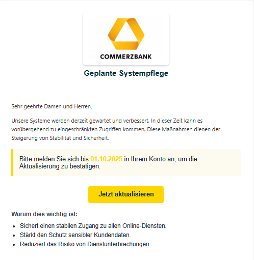 Screenshot einer E-Mail mit Logo von der Commerzbank und Text: "Commerz Logo Geplante Systempflege Sehr geehrte Damen und Herren, Unsere Systeme werden derzeit gewartet und verbessert. In dieser Zeit kann es vorübergehend zu eingeschränkten Zugriffen kommen. Diese Maßnahmen dienen der Steigerung von Stabilität und Sicherheit. Bitte melden Sie sich bis 01.10.2025 in Ihrem Konto an, um die Aktualisierung zu bestätigen. Jetzt aktualisieren Warum dies wichtig ist: Sichert einen stabilen Zugang zu allen Online-Diensten. Stärkt den Schutz sensibler Kundendaten. Reduziert das Risiko von Dienstunterbrechungen."