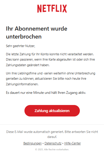 Screenshot einer E-Mail mit Logo von Netflix und Text: " Ihr Abonnement wurde unterbrochen Sehr geehrter Nutzer, Die letzte Zahlung für Ihr Konto konnte nicht verarbeitet werden. Dies kann passieren, wenn Ihre Karte abgelaufen ist oder sich Ihre Zahlungsdaten geändert haben. Um Ihre Lieblingsfilme und -serien weiterhin ohne Unterbrechung genießen zu können, aktualisieren Sie bitte noch heute Ihre Zahlungsinformationen. Es dauert nur eine Minute und hält Ihren Zugang aktiv. Zahlung aktualisieren Diese E-Mail wurde automatisch generiert. Bitte antworten Sie nicht darauf. Bedingungen • Datenschutz • Hilfe-Center © 2025. Alle Rechte vorbehalten."