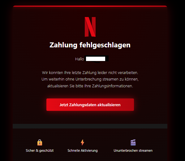 Screenshot einer E-Mail mit Logo von Netflix und Text: "Zahlung fehlgeschlagen Hallo Wir konnten Ihre letzte Zahlung leider nicht verarbeiten. Um weiterhin ohne Unterbrechung streamen zu können, aktualisieren Sie bitte Ihre Zahlungsinformationen. Jetzt Zahlungsdaten aktualisieren Sicher & geschützt Schnelle Aktivierung Ununterbrochen streamen"