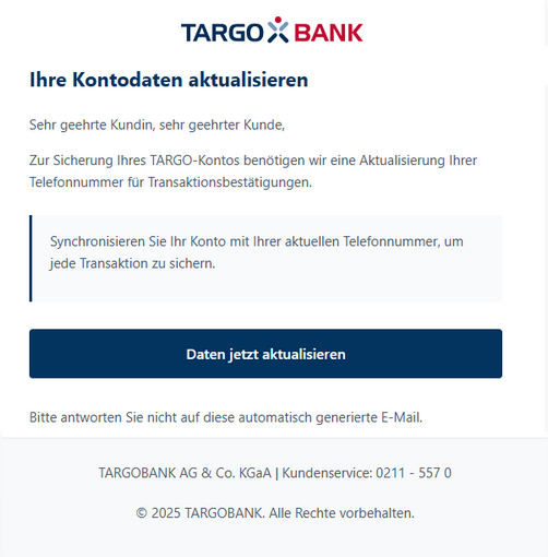 Screenshot einer E-Mail mit Logo der Targobank und Text: "Ihre Kontaktdaten aktualisieren Sehr geehrte Kundin, sehr geehrter Kunde, Zur Sicherung Ihres TARGO-Kontos benötigen wir eine Aktualisierung Ihrer Telefonnummer für Transaktionsbestätigungen. Synchronisieren Sie Ihr Konto mit Ihrer aktuellen Telefonnummer, um jede Transaktion zu sichern. Daten jetzt aktualisieren. Bitte antworten Sie nicht auf diese automatisch generierte E-Mail. TARGOBANK AG & Co. KGaA | Kundenservice: 0211 – 557 0 © 2025 TARGOBANK. Alle Rechte vorbehalten. "
