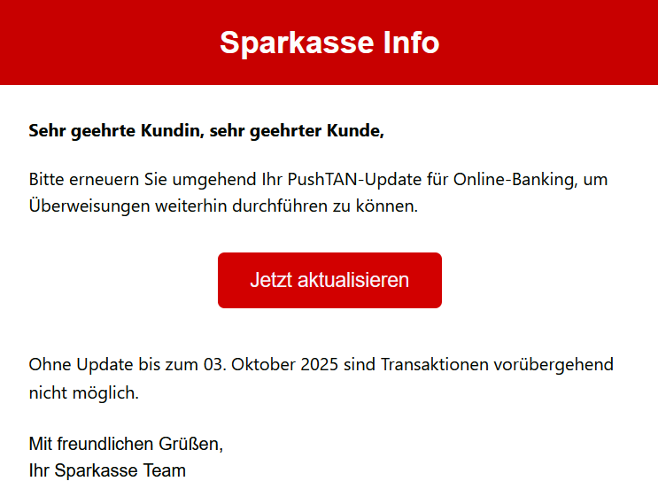 Sehr geehrte Kundin, sehr geehrter Kunde, Bitte erneuern Sie umgehend Ihr PushTAN-Updаte für Online-Banking, um Überweisungen weiterhin durchführen zu können. Jetzt aktualisieren Ohne Update bis zum 03. Oktober 2025 sind Transaktionen vorübergehend nicht möglich. Mit freundlichen Grüßen, Ihr Sparkasse Team