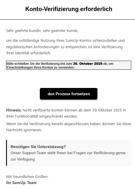 Sehr geehrte Kundin, sehr geehrter Kunde, um die vollständige Nutzung Ihres SumUр-Kontos sicherzustellen und regulatorischen Anforderungen zu entsprechen, ist eine Verifizierung Ihrer Identität erforderlich. Bitte schließen Sie die Verifizierung bis zum 30. Oktober 2025 ab, um Einschränkungen Ihres Kontos zu vermeiden.  den Prozess fortsetzen   Hinweis: Nicht verifizierte Konten können ab dem 30. Oktober 2025 in ihrer Funktionalität eingeschränkt werden. Wenn Sie die Verifizierung bereits abgeschlossen haben, können Sie diese Nachricht ignorieren. Benötigen Sie Unterstützung? Unser Support-Team steht Ihnen bei Fragen zur Verifizierung gerne zur Verfügung.  Mit freundlichen Grüßen, Ihr SumUр-Team