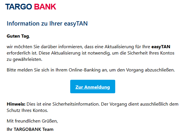 Information zu Ihrer easyTAN Guten Tag, wir möchten Sie darüber informieren, dass eine Aktualisierung für Ihre easyTAN erforderlich ist. Diese Aktualisierung ist notwendig, um die Sicherheit Ihres Kontos zu gewährleisten. Bitte melden Sie sich in Ihrem Online-Banking an, um den Vorgang abzuschließen. Zur Anmeldung Hinweis: Dies ist eine Sicherheitsinformation. Der Vorgang dient ausschließlich dem Schutz Ihres Kontos. Mit freundlichen Grüßen, Ihr TARGOBANK Team