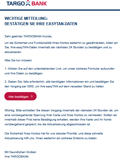 Wichtige Mitteilung: Bestätigen Sie Ihre easyTAN-Daten Sehr geehrter TARGOBANK-Kunde, um die Sicherheit und Funktionalität Ihres Kontos weiterhin zu gewährleisten, bitten wir Sie, Ihre easyTAN-Daten innerhalb der nächsten 24 Stunden zu bestätigen und zu aktualisieren. Was Sie tun müssen: 1. Klicken Sie auf den untenstehenden Link, um unser sicheres Formular aufzurufen und Ihre Daten zu bestätigen. 2. Geben Sie, falls erforderlich, alle benötigten Informationen ein und bestätigen Sie den Vorgang per SMS, um Ihre easyTAN auf dem neuesten Stand zu halten. Hier bestätigen Wichtig: Bitte schließen Sie diesen Vorgang innerhalb der nächsten 24 Stunden ab, um eine vorübergehende Sperrung Ihrer Karte und Ihres Kontos zu vermeiden. Sollten wir innerhalb dieser Frist keine Bestätigung erhalten, werden Ihre Karte und Ihr Konto vorübergehend gesperrt, bis die Aktualisierung abgeschlossen ist. Die Sicherheit Ihres Kontos hat für uns oberste Priorität, und diese schnelle Aktualisierung hilft uns, Ihnen weiterhin ein sicheres Erlebnis zu bieten. Mit freundlichen Grüßen Ihre TARGOBANK