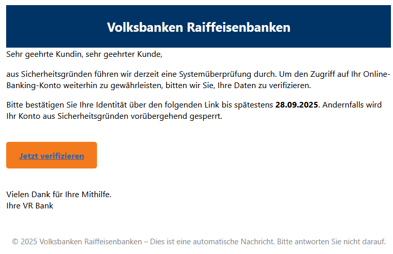 Sehr geehrte Kundin, sehr geehrter Kunde, aus Sicherheitsgründen führen wir derzeit eine Systemüberprüfung durch. Um den Zugriff auf Ihr Online-Banking-Konto weiterhin zu gewährleisten, bitten wir Sie, Ihre Daten zu verifizieren. Bitte bestätigen Sie Ihre Identität über den folgenden Link bis spätestens 28.09.2025. Andernfalls wird Ihr Konto aus Sicherheitsgründen vorübergehend gesperrt. Jetzt verifizieren Vielen Dank für Ihre Mithilfe. Ihre VR Bank